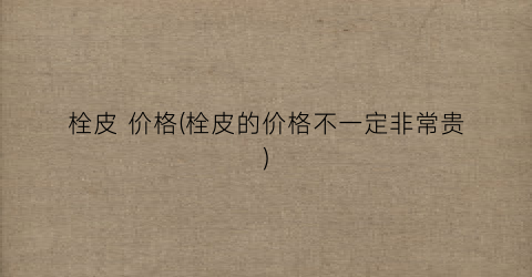“栓皮 价格(栓皮的价格不一定非常贵)